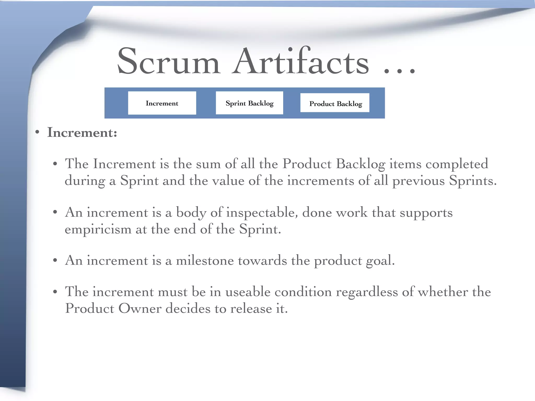 Scrum Artifacts …
• Increment:
• The Increment is the sum of all the Product Backlog items completed
during a Sprint and the value of the increments of all previous Sprints.
• An increment is a body of inspectable, done work that supports
empiricism at the end of the Sprint.
• An increment is a milestone towards the product goal.
• The increment must be in useable condition regardless of whether the
Product Owner decides to release it.
Product BacklogSprint BacklogIncrement
 