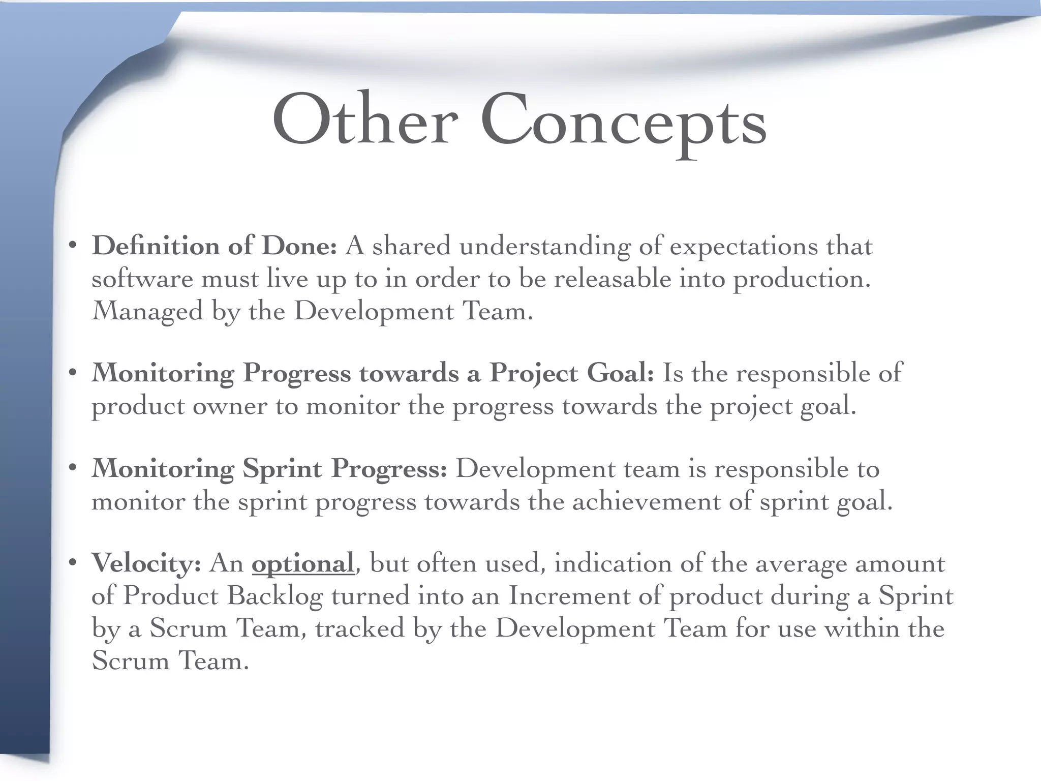 Other Concepts
• Deﬁnition of Done: A shared understanding of expectations that
software must live up to in order to be releasable into production.
Managed by the Development Team.
• Monitoring Progress towards a Project Goal: Is the responsible of
product owner to monitor the progress towards the project goal.
• Monitoring Sprint Progress: Development team is responsible to
monitor the sprint progress towards the achievement of sprint goal.
• Velocity: An optional, but often used, indication of the average amount
of Product Backlog turned into an Increment of product during a Sprint
by a Scrum Team, tracked by the Development Team for use within the
Scrum Team.
 