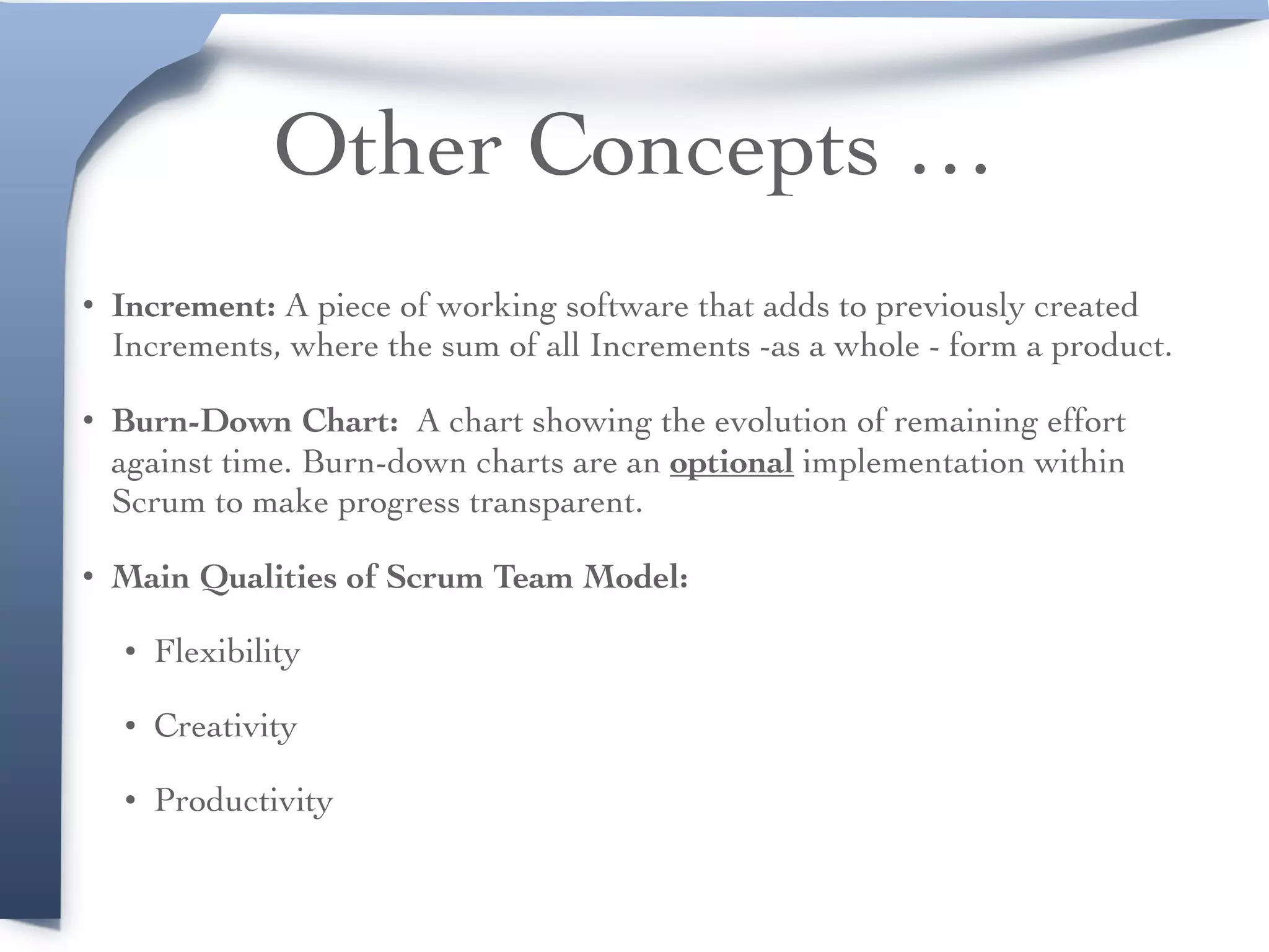 Other Concepts …
• Increment: A piece of working software that adds to previously created
Increments, where the sum of all Increments -as a whole - form a product.
• Burn-Down Chart: A chart showing the evolution of remaining effort
against time. Burn-down charts are an optional implementation within
Scrum to make progress transparent.
• Main Qualities of Scrum Team Model:
• Flexibility
• Creativity
• Productivity
 