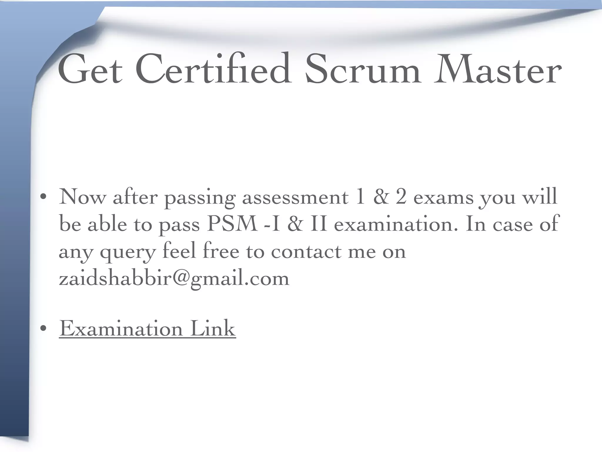 Get Certiﬁed Scrum Master
• Now after passing assessment 1 & 2 exams you will
be able to pass PSM -I & II examination. In case of
any query feel free to contact me on
zaidshabbir@gmail.com
• Examination Link
 