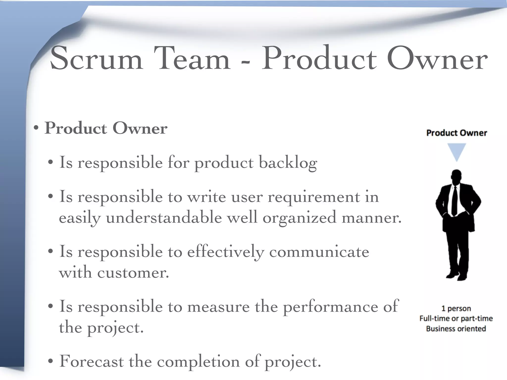Scrum Team - Product Owner
• Product Owner
• Is responsible for product backlog
• Is responsible to write user requirement in
easily understandable well organized manner.
• Is responsible to effectively communicate
with customer.
• Is responsible to measure the performance of
the project.
• Forecast the completion of project.
 