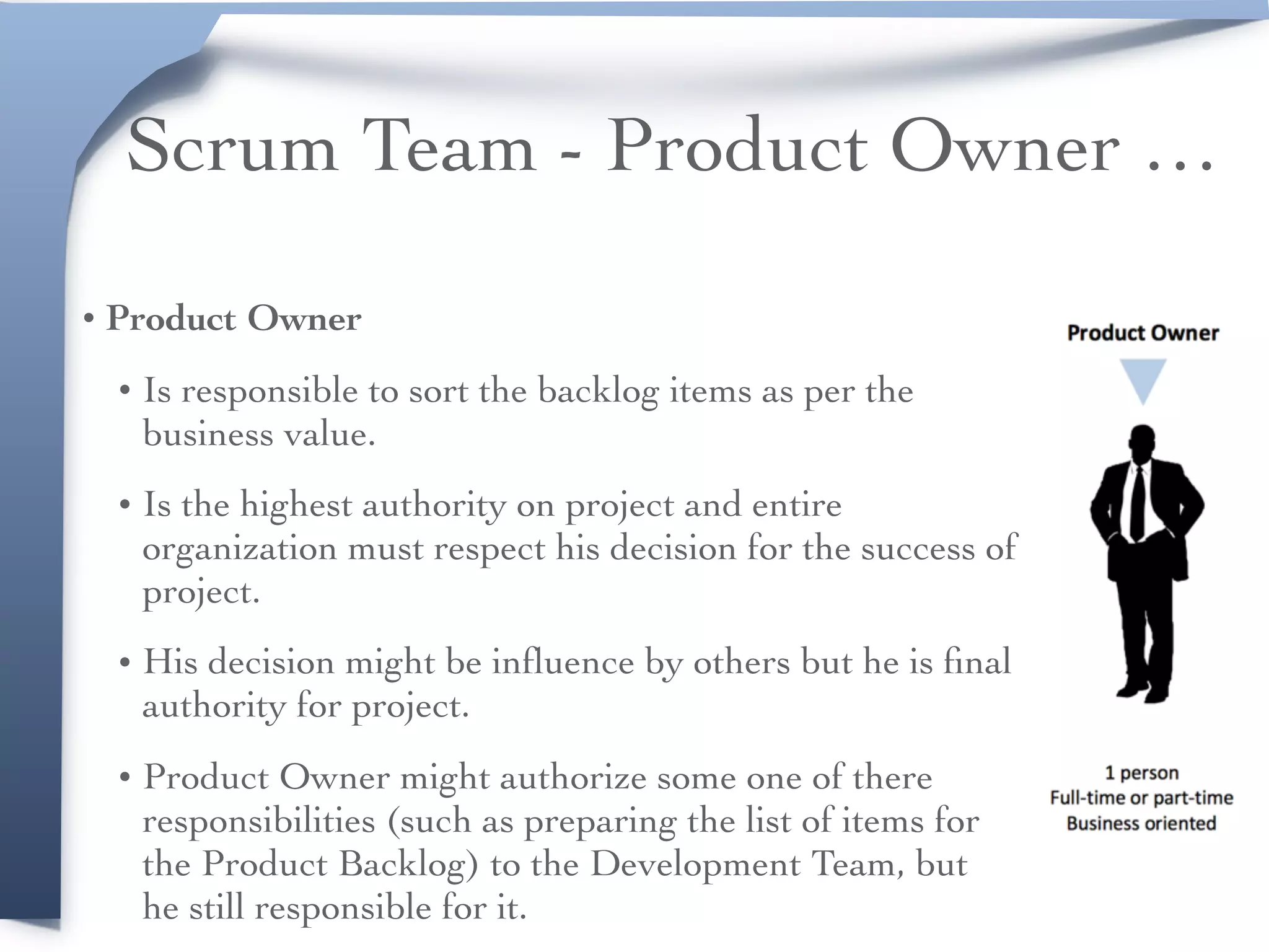 Scrum Team - Product Owner …
• Product Owner
• Is responsible to sort the backlog items as per the
business value.
• Is the highest authority on project and entire
organization must respect his decision for the success of
project.
• His decision might be inﬂuence by others but he is ﬁnal
authority for project.
• Product Owner might authorize some one of there
responsibilities (such as preparing the list of items for
the Product Backlog) to the Development Team, but
he still responsible for it.
 