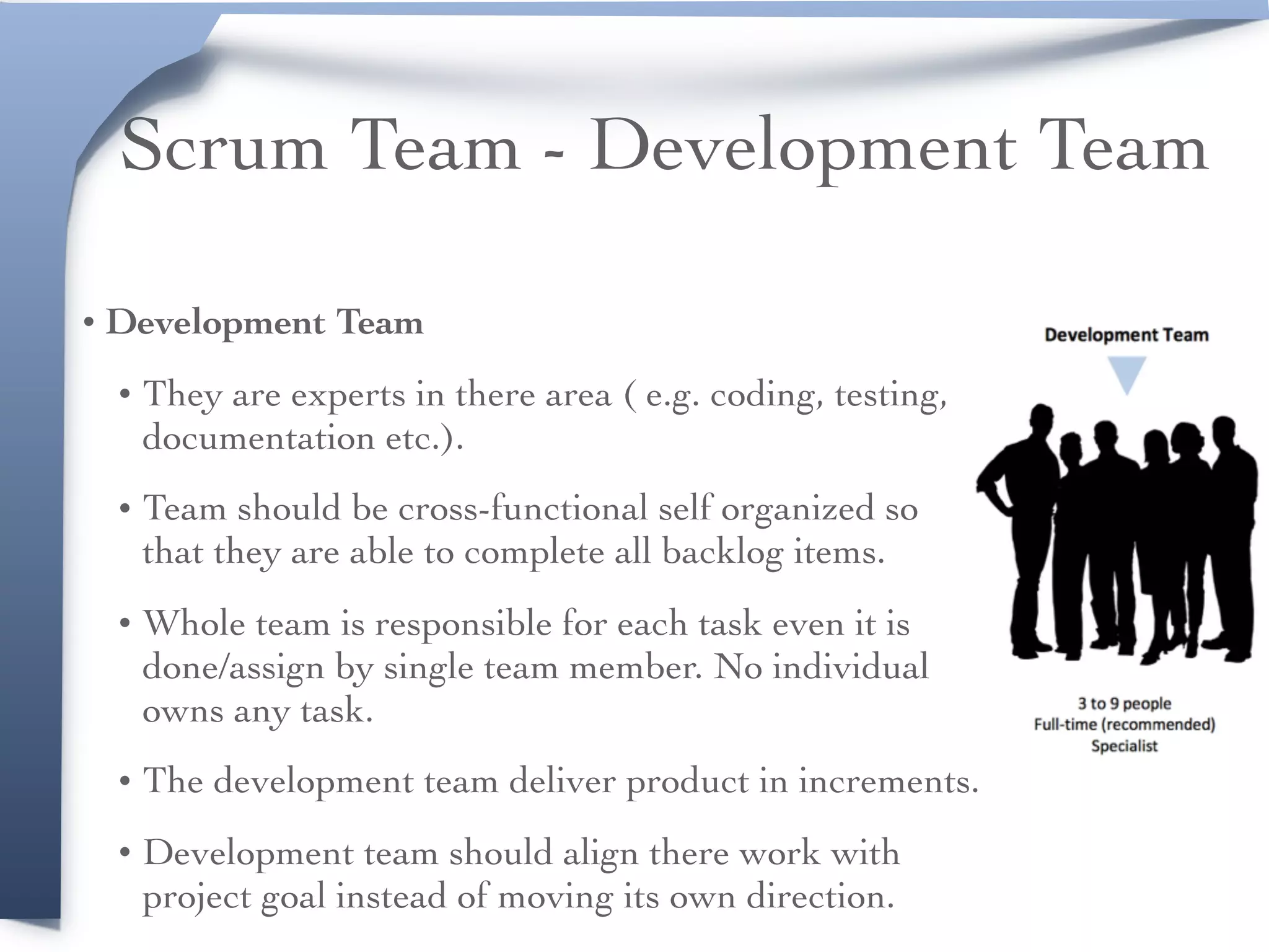 Scrum Team - Development Team
• Development Team
• They are experts in there area ( e.g. coding, testing,
documentation etc.).
• Team should be cross-functional self organized so
that they are able to complete all backlog items.
• Whole team is responsible for each task even it is
done/assign by single team member. No individual
owns any task.
• The development team deliver product in increments.
• Development team should align there work with
project goal instead of moving its own direction.
 