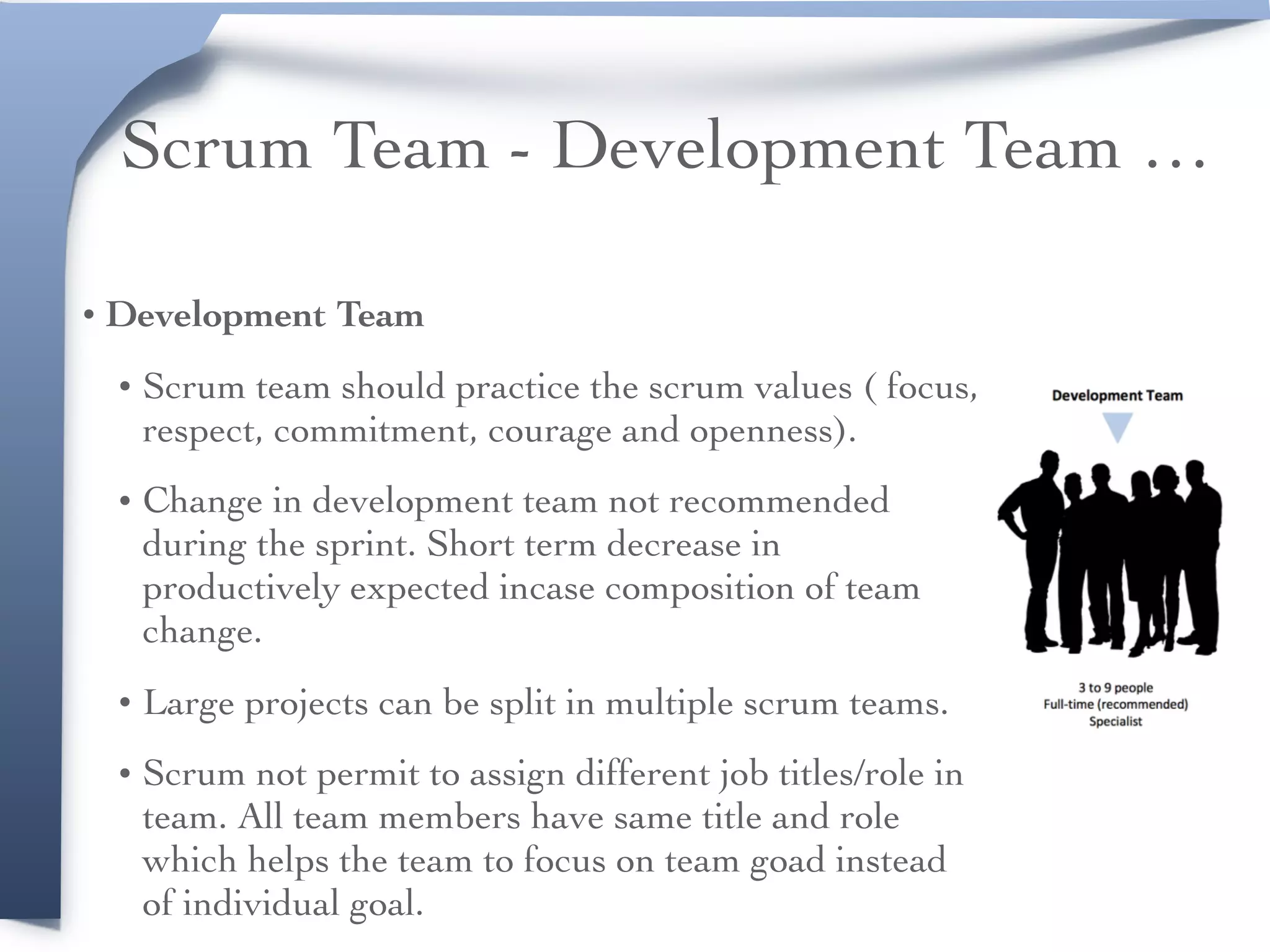 Scrum Team - Development Team …
• Development Team
• Scrum team should practice the scrum values ( focus,
respect, commitment, courage and openness).
• Change in development team not recommended
during the sprint. Short term decrease in
productively expected incase composition of team
change.
• Large projects can be split in multiple scrum teams.
• Scrum not permit to assign different job titles/role in
team. All team members have same title and role
which helps the team to focus on team goad instead
of individual goal.
 