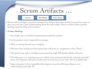 Scrum Artifacts …
• Scrum artifacts design to maximize transparency of key information so that everyone have same so
that every one have same understanding about the deliverables. There are three artifact product
backlog, sprint backlog and increment.
• Product Backlog:
• Its a single source of ordered requirements needed for project.
• Its the product owner responsible to manage.
• P.B is a evolving list and never complete.
• P.B items often include test descriptions that will prove its completeness when “Done.”.
• One project may split in multiple scrum teams but single P.B should valid for all teams.
• P.B reﬁnement is an ongoing process in which scrum team provide details, estimates and order
items. Development team part of reﬁnement activity but no more then 10% of available time.
• Story estimation is the responsible of development team but P.O may inﬂuence w.r.t
understanding and trade-off.
Product BacklogSprint BacklogIncrement
 