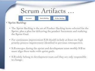 Scrum Artifacts …
• Sprint Backlog:
• The Sprint Backlog is the set of Product Backlog items selected for the
Sprint, plus a plan for delivering the product Increment and realizing
the Sprint Goal.
• For continuous improvement S.B should include at-least one high
priority process improvement identiﬁed in previous retrospective.
• S.B emerges during the sprint and development team modify S.B to
more align there tasks with sprint goals.
• S.B solely belong to development team and they are only responsible
to change.
Product BacklogSprint BacklogIncrement
 