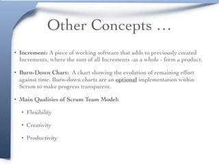 Other Concepts …
• Increment: A piece of working software that adds to previously created
Increments, where the sum of all Increments -as a whole - form a product.
• Burn-Down Chart: A chart showing the evolution of remaining effort
against time. Burn-down charts are an optional implementation within
Scrum to make progress transparent.
• Main Qualities of Scrum Team Model:
• Flexibility
• Creativity
• Productivity
 