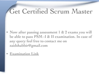 Get Certiﬁed Scrum Master
• Now after passing assessment 1 & 2 exams you will
be able to pass PSM -I & II examination. In case of
any query feel free to contact me on
zaidshabbir@gmail.com
• Examination Link
 