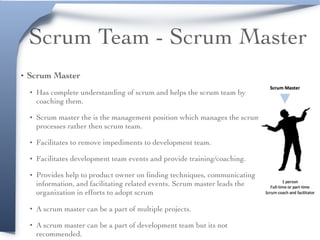 Scrum Team - Scrum Master
• Scrum Master
• Has complete understanding of scrum and helps the scrum team by
coaching them.
• Scrum master the is the management position which manages the scrum
processes rather then scrum team.
• Facilitates to remove impediments to development team.
• Facilitates development team events and provide training/coaching.
• Provides help to product owner on ﬁnding techniques, communicating
information, and facilitating related events. Scrum master leads the
organization in efforts to adopt scrum
• A scrum master can be a part of multiple projects.
• A scrum master can be a part of development team but its not
recommended.
 