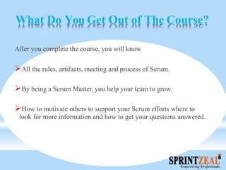 What Do You Get Out of The Course?
After you complete the course, you will know
All the rules, artifacts, meeting and process of Scrum.
By being a Scrum Master, you help your team to grow.
How to motivate others to support your Scrum efforts where to
look for more information and how to get your questions answered.
 