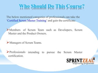 Who Should Do This Course?
The below mentioned categories of professionals can take the
‘Certified Scrum Master Training’ and gain the certificate:
as Developers, ScrumMembers of Scrum Team such
Master and the Product Owners.
Managers of Scrum Teams.
intending to pursue the Scrum MasterProfessionals
certification.
 