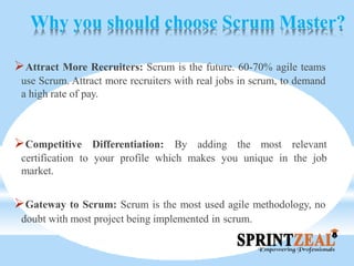 Why you should choose Scrum Master?
Attract More Recruiters: Scrum is the future. 60-70% agile teams
use Scrum. Attract more recruiters with real jobs in scrum, to demand
a high rate of pay.
Competitive Differentiation: By adding the most relevant
certification to your profile which makes you unique in the job
market.
Gateway to Scrum: Scrum is the most used agile methodology, no
doubt with most project being implemented in scrum.
 