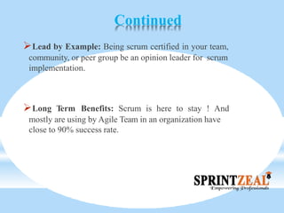 Continued
Lead by Example: Being scrum certified in your team,
community, or peer group be an opinion leader for scrum
implementation.
Long Term Benefits: Scrum is here to stay ! And
mostly are using by Agile Team in an organization have
close to 90% success rate.
 