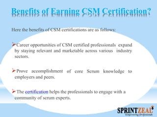 Benefits of Earning CSM Certification?
Here the benefits of CSM certifications are as follows:
Career opportunities of CSM certified professionals expand
by staying relevant and marketable across various industry
sectors.
of core Scrum knowledge toProve accomplishment
employers and peers.
The certification helps the professionals to engage with a
community of scrum experts.
 