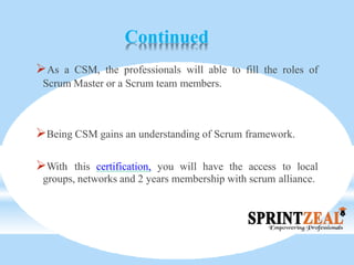 Continued
As a CSM, the professionals will able to fill the roles of
Scrum Master or a Scrum team members.
Being CSM gains an understanding of Scrum framework.
With this certification, you will have the access to local
groups, networks and 2 years membership with scrum alliance.
 