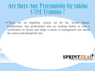 Are there Any Prerequisite for taking
CSM Training ?
There are no eligibility criteria set for the Scrum Master
Certification. Any professional who are looking further to earn a
certification in Scrum and shape a career in management can attend
the course and attempt the test.
 