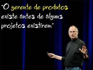 “O gerente de produtos
existe antes de alguns
projetos existirem”
 