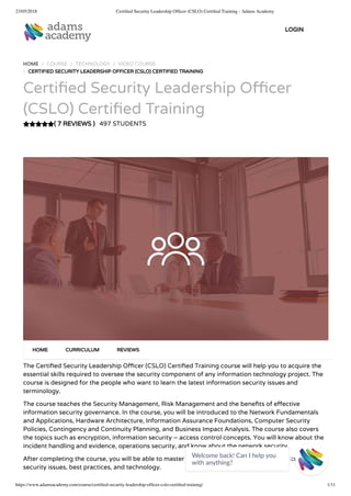 23/05/2018 Certiﬁed Security Leadership Ofﬁcer (CSLO) Certiﬁed Training - Adams Academy
https://www.adamsacademy.com/course/certiﬁed-security-leadership-ofﬁcer-cslo-certiﬁed-training/ 1/11
( 7 REVIEWS )
HOME / COURSE / TECHNOLOGY / VIDEO COURSE
/ CERTIFIED SECURITY LEADERSHIP OFFICER (CSLO) CERTIFIED TRAINING
Certi ed Security Leadership O cer
(CSLO) Certi ed Training
497 STUDENTS
The Certi ed Security Leadership O cer (CSLO) Certi ed Training course will help you to acquire the
essential skills required to oversee the security component of any information technology project. The
course is designed for the people who want to learn the latest information security issues and
terminology.
The course teaches the Security Management, Risk Management and the bene ts of e ective
information security governance. In the course, you will be introduced to the Network Fundamentals
and Applications, Hardware Architecture, Information Assurance Foundations, Computer Security
Policies, Contingency and Continuity Planning, and Business Impact Analysis. The course also covers
the topics such as encryption, information security – access control concepts. You will know about the
incident handling and evidence, operations security, and know about the network security.
After completing the course, you will be able to master the essential knowledge relating to current
security issues, best practices, and technology.
HOME CURRICULUM REVIEWS
LOGIN
Welcome back! Can I help you
with anything? 
 