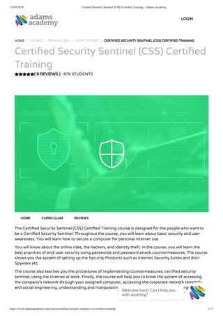 23/05/2018 Certiﬁed Security Sentinel (CSS) Certiﬁed Training - Adams Academy
https://www.adamsacademy.com/course/certiﬁed-security-sentinel-css-certiﬁed-training/ 1/12
( 9 REVIEWS )
HOME / COURSE / TECHNOLOGY / VIDEO COURSE / CERTIFIED SECURITY SENTINEL (CSS) CERTIFIED TRAINING
Certi ed Security Sentinel (CSS) Certi ed
Training
479 STUDENTS
The Certi ed Security Sentinel (CSS) Certi ed Training course is designed for the people who want to
be a Certi ed Security Sentinel. Throughout the course, you will learn about basic security and user
awareness. You will learn how to secure a computer for personal internet use.
You will know about the online risks, the hackers, and identity theft. In the course, you will learn the
best practices of end-user security using passwords and password attack countermeasures. The course
shows you the system of setting up the Security Products such as Internet Security Suites and Anti-
Spyware etc.
The course also teaches you the procedures of implementing countermeasures, certi ed security
sentinel, using the Internet at work. Finally, the course will help you to know the system of accessing
the company’s network through your assigned computer, accessing the corporate network remotely,
and social engineering, understanding and manipulating our target, and researching our target.
HOME CURRICULUM REVIEWS
LOGIN
Welcome back! Can I help you
with anything? 
 