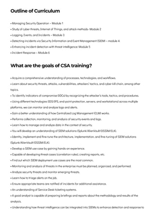 Outline of Curriculum
• Managing Security Operation – Module 1

• Study of cyber threats, Internet of Things, and attack methods- Module 2

• Logging, Events, and Incidents – Module 3

• Detecting incidents via Security Information and Event Management (SIEM) – module 4.

• Enhancing incident detection with threat intelligence: Module 5

• Incident Response – Module 6
What are the goals of CSA training?
• Acquire a comprehensive understanding of processes, technologies, and workflows.

• Learn about security threats, attacks, vulnerabilities, attackers’ tactics, and cyber kill chain, among other
topics.

• To identify indicators of compromise (IOCs) by recognizing the attacker’s tools, tactics, and procedures.

• Using different technologies (IDS/IPS, end-point protection, servers, and workstations) across multiple
platforms, we can monitor and analyze logs and alerts.

• Gain a better understanding of how Centralized Log Management (CLM) works.

• Performs collection, monitoring, and analysis of security events and logs.

• Learn how to manage and analyze data in the context of security.

• You will develop an understanding of SIEM solutions (Splunk/AlienVault/OSSIM/ELK).

• Identity, implement and fine-tune the architecture, implementation, and fine-tuning of SIEM solutions
(Splunk/AlienVault/OSSIM/ELK).

• Develop a SIEM use case by gaining hands-on experience.

• Capable of developing threat cases (correlation rules), creating reports, etc.

• Find out which SIEM deployment use cases are the most common.

• Monitoring and analysis of threats in the enterprise must be planned, organized, and performed.

• Analyze security threats and monitor emerging threats.

• Learn how to triage alerts on the job.

• Ensure appropriate teams are notified of incidents for additional assistance.

• An understanding of Service Desk ticketing systems.

• A good analyst is capable of preparing briefings and reports about the methodology and results of the
analysis.

• Understanding how threat intelligence can be integrated into SIEMs to enhance detection and response to
 