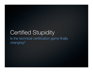 Certiﬁed Stupidity
Is the technical certiﬁcation game ﬁnally
changing?
 