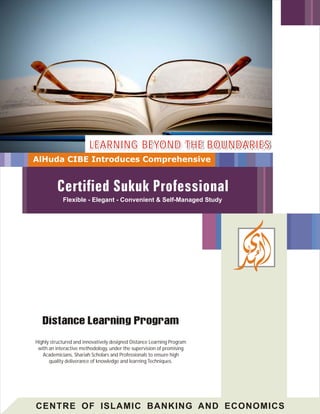 CENTRE OF ISLAMIC BANKING AND ECONOMICS
Highly structured and innovatively designed Distance Learning Program
with an interactive methodology, under the supervision of promising
Academicians, Shariah Scholars and Professionals to ensure high
quality deliverance of knowledge and learning Techniques.
LEARNING BEYOND THE BOUNDARIESLEARNING BEYOND THE BOUNDARIESLEARNING BEYOND THE BOUNDARIES
AlHuda CIBE Introduces Comprehensive
Flexible - Elegant - Convenient & Self-Managed Study
 
