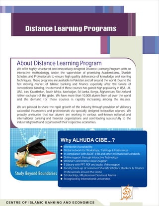 About Distance Learning Program
We offer highly structured and innovatively designed Distance Learning Program with an
interactive methodology, under the supervision of promising Academicians, Shariah
Scholars and Professionals to ensure high quality deliverance of knowledge and learning
Techniques. These programs are available in Pakistan and all around the world. Due to the
fast moving market of Islamic banking and finance especially after the failure of
conventional banking, the demand of these courses has gained high popularity in USA, UK,
UAE, Iran, Kazakhstan, South Africa, Azerbaijan, Sri Lanka, Kenya, Afghanistan, Switzerland
rather each part of the globe. We have more than 10,000 alumni from all over the world
and the demand for these courses is rapidly increasing among the masses.
We are pleased to share the rapid growth of the industry through provision of visionary
successful incumbents and professionals via specially designed interactive courses. We
proudly announce that our alumni are working in various well-known national and
international banking and financial organizations and contributing successfully to the
industrial growth and expansion of their respective economies.

Why ALHUDA CIBE...?
Worldwide Acceptability
Global network for Workshops, Trainings & Conferences
In compliance with AAOIF, IFBB and other International Standards
Online support through Interactive Technology
Webinar’s and Online Classes Support
E-Library with PPT, PDF and audio, Video support
Faculty back-up of seasoned Shariah Scholars, Bankers & Finance
Professionals around the Globe
Scholarships, HR placement Service & Alumni
Recognized by International Universities

CENTRE OF ISLAMIC BANKING AND ECONOMICS

 