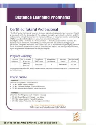Certified Takaful Professional
“Certified Takaful Professional” course is designed to produce highly skilled and competent Takaful
professionals with the knowledge of the products, concepts, operational mechanism and the
understanding of legal, financial and risk management issues of Takaful and also the understanding
of differences & similarities between Takaful and conventional insurance.
Takaful (The Islamic insurance) is a Shariah-complian t alternative of conventional insurance. It is
based on mutual cooperation, responsibility, assurance, protection and assistance among group of
participants. The global market for Takaful products is one of the most exciting and highly potential
sector in the international financial services today. With the industry still in a stage of development,
significant growth has been witnessed over the past five years.

Program Summary
Duration
in Months

No. of Modules
& Courses

Prerequisite
Qualification

Assignments
Per Module

Pakistan
Student

International
Student

6

2 Modules
6 Courses

Graduation

3

PKR 24,500

US$ 850

Fee mentioned includes Registration, Research & Reading Material, Audio, Visual Presentations, Books on PPT & PDF format, Postal
and Certificate charges.

Course outline
Module I
(Introduction to Riba & Islamic Finance)
CTP: 401: Riba & Islamic Economics..
CTP: 402: Overview of Islamic Economics & Banking
CTP: 403: Introduction to Takaful ( Islamic Insurance )

Module II
(Takaful & Risk Mitigation tools in Islamic Finance)
CTP: 404: Shariah Elements/Principle s in Takaful.
CTP: 405: Takaful Models, Types & Structures
CTP: 406: Takaful Products & Risk Management in Islam
For Furthure Details about the program visit the link

http://www.alhudacibe.com/dlp/takaful

CENTRE OF ISLAMIC BANKING AND ECONOMICS

 