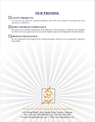 OUR PROMISE
UALITY PRODUCTS
All our services meet the required standards, and offer you competitive pricing and strict
regulatory compliance.
IGHLY SHARIAH COMPLIANCE
Our services are carefully designed for strict adherence of the principles of Shariah. Every product,
we offer is reviewed, approved, and overseen by highly respected and independent Shariah scholars.
ERVICES EXCELLENCE
We are committed to the highest level of professionalism, and strive to be respectful, responsive
and reliable.
QQQ
HHH
SSS
192-Ahmed Block, New Garden Town, Lahore - Pakistan.
Ph: (+92-42) 35913096-98, Fax: (+92-42) 35913056
E-mail: info@alhudacibe.com - Web :www.alhudacibe.com
CENTRE OF ISLAMIC BANKING AND ECONOMICS
 