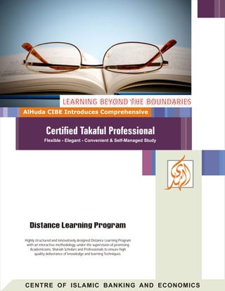 CENTRE OF ISLAMIC BANKING AND ECONOMICS
Highly structured and innovatively designed Distance Learning Program
with an interactive methodology, under the supervision of promising
Academicians, Shariah Scholars and Professionals to ensure high
quality deliverance of knowledge and learning Techniques.
LEARNING BEYOND THE BOUNDARIESLEARNING BEYOND THE BOUNDARIES
AlHuda CIBE Introduces Comprehensive
Flexible - Elegant - Convenient & Self-Managed Study
 
