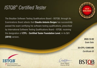 22-CTFL-12405-BR
2022-12-02
The Brazilian Software Testing Qualifications Board - BSTQB, through its
Examinations Board attests that Claudio Antonio Borges has successfully
passed the exam certifying his software testing qualifications, prescribed
by International Software Testing Qualifications Board - ISTQB, receiving
the designation of CTFL - Certified Tester Foundation Level, in its 3.1
(2018) version.
 