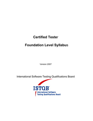 Certified Tester

       Foundation Level Syllabus




                    Version 2007




International Software Testing Qualifications Board
 