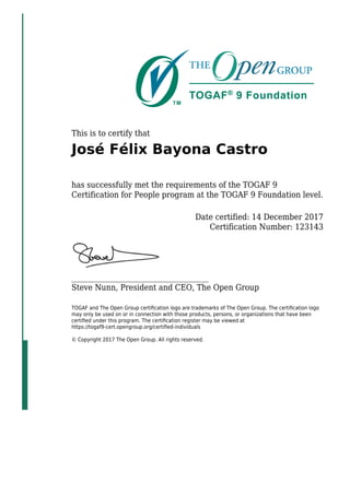 This is to certify that
José Félix Bayona Castro
has successfully met the requirements of the TOGAF 9
Certification for People program at the TOGAF 9 Foundation level.
Date certified: 14 December 2017
Certification Number: 123143
_____________________________________
Steve Nunn, President and CEO, The Open Group
TOGAF and The Open Group certiﬁcation logo are trademarks of The Open Group. The certiﬁcation logo
may only be used on or in connection with those products, persons, or organizations that have been
certiﬁed under this program. The certiﬁcation register may be viewed at
https://togaf9-cert.opengroup.org/certiﬁed-individuals
© Copyright 2017 The Open Group. All rights reserved.
 