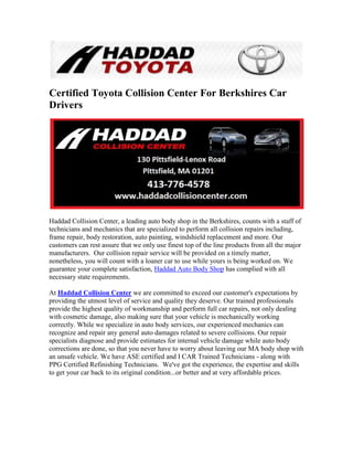 Certified Toyota Collision Center For Berkshires Car
Drivers




Haddad Collision Center, a leading auto body shop in the Berkshires, counts with a staff of
technicians and mechanics that are specialized to perform all collision repairs including,
frame repair, body restoration, auto painting, windshield replacement and more. Our
customers can rest assure that we only use finest top of the line products from all the major
manufacturers. Our collision repair service will be provided on a timely matter,
nonetheless, you will count with a loaner car to use while yours is being worked on. We
guarantee your complete satisfaction, Haddad Auto Body Shop has complied with all
necessary state requirements.

At Haddad Collision Center we are committed to exceed our customer's expectations by
providing the utmost level of service and quality they deserve. Our trained professionals
provide the highest quality of workmanship and perform full car repairs, not only dealing
with cosmetic damage, also making sure that your vehicle is mechanically working
correctly. While we specialize in auto body services, our experienced mechanics can
recognize and repair any general auto damages related to severe collisions. Our repair
specialists diagnose and provide estimates for internal vehicle damage while auto body
corrections are done, so that you never have to worry about leaving our MA body shop with
an unsafe vehicle. We have ASE certified and I CAR Trained Technicians - along with
PPG Certified Refinishing Technicians. We've got the experience, the expertise and skills
to get your car back to its original condition...or better and at very affordable prices.
 