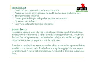 Benefits of JIT
• Funds tied up in inventories can be used elsewhere
• Areas used to store inventories can be used for other more productive uses
• Throughput time is reduced
• Greater potential output and quicker response to customers
• Defect rates are reduced
• Less waste and greater customer satisfaction
Kanban System
Kanban is a Japanese term referring to sign board or visual signals that authorize
the production or movement of items in manufacturing environment. It works on
the basis that each process on a production line pulls just the number and type of
components the process requires, at just the right time.
A kanban is a card with an inventory number which is attached to a part and before
installation, the kanban card is detached and sent up the supply chain as a request
for another part. A part is only manufactured (or ordered) if there is a kanban card
for it.
 