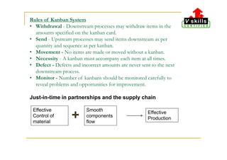 Rules of Kanban System
• Withdrawal - Downstream processes may withdraw items in the
amounts specified on the kanban card.
• Send - Upstream processes may send items downstream as per
quantity and sequence as per kanban.
• Movement - No items are made or moved without a kanban.
• Necessity - A kanban must accompany each item at all times.
• Defect - Defects and incorrect amounts are never sent to the next
downstream process.
• Monitor - Number of kanbans should be monitored carefully to
reveal problems and opportunities for improvement.
Just-in-time in partnerships and the supply chain
Effective
Control of
material
Smooth
components
flow
Effective
Production
 