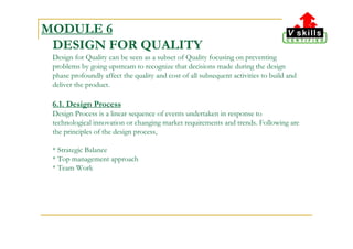 MODULE 6
DESIGN FOR QUALITY
Design for Quality can be seen as a subset of Quality focusing on preventing
problems by going upstream to recognize that decisions made during the design
phase profoundly affect the quality and cost of all subsequent activities to build and
deliver the product.
6.1. Design Process
Design Process is a linear sequence of events undertaken in response to
technological innovation or changing market requirements and trends. Following are
the principles of the design process,
* Strategic Balance
* Top management approach
* Team Work
 