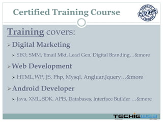 Training covers:
Digital Marketing
 SEO, SMM, Email Mkt, Lead Gen, Digital Branding…&more
Web Development
 HTML,WP, JS, Php, Mysql, Angluar,Jquery…&more
Android Developer
 Java, XML, SDK, APIS, Databases, Interface Builder …&more
Certified Training Course
 