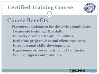 Course Benefits
 Placement assistance for deserving candidates.
 Corporate training 2Hrs daily.
 Industry oriented training modules.
 Real time projects & actual client exposure.
 Interpersonal skills development.
 Experience professionals from IT industry.
 Well equipped computer lap.
Certified Training Course
 