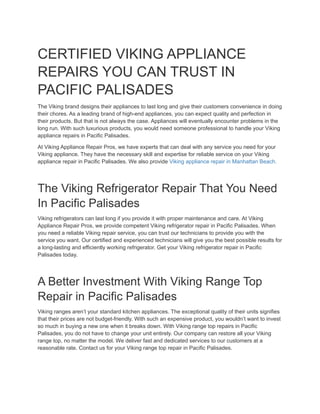 CERTIFIED VIKING APPLIANCE
REPAIRS YOU CAN TRUST IN
PACIFIC PALISADES
The Viking brand designs their appliances to last long and give their customers convenience in doing
their chores. As a leading brand of high-end appliances, you can expect quality and perfection in
their products. But that is not always the case. Appliances will eventually encounter problems in the
long run. With such luxurious products, you would need someone professional to handle your Viking
appliance repairs in Pacific Palisades.
At Viking Appliance Repair Pros, we have experts that can deal with any service you need for your
Viking appliance. They have the necessary skill and expertise for reliable service on your Viking
appliance repair in Pacific Palisades. We also provide Viking appliance repair in Manhattan Beach.
The Viking Refrigerator Repair That You Need
In Pacific Palisades
Viking refrigerators can last long if you provide it with proper maintenance and care. At Viking
Appliance Repair Pros, we provide competent Viking refrigerator repair in Pacific Palisades. When
you need a reliable Viking repair service, you can trust our technicians to provide you with the
service you want. Our certified and experienced technicians will give you the best possible results for
a long-lasting and efficiently working refrigerator. Get your Viking refrigerator repair in Pacific
Palisades today.
A Better Investment With Viking Range Top
Repair in Pacific Palisades
Viking ranges aren’t your standard kitchen appliances. The exceptional quality of their units signifies
that their prices are not budget-friendly. With such an expensive product, you wouldn’t want to invest
so much in buying a new one when it breaks down. With Viking range top repairs in Pacific
Palisades, you do not have to change your unit entirely. Our company can restore all your Viking
range top, no matter the model. We deliver fast and dedicated services to our customers at a
reasonable rate. Contact us for your Viking range top repair in Pacific Palisades.
 