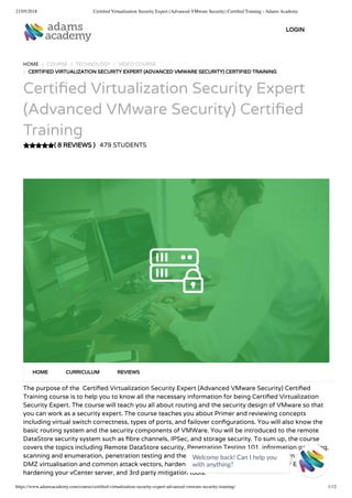 21/05/2018 Certiﬁed Virtualization Security Expert (Advanced VMware Security) Certiﬁed Training - Adams Academy
https://www.adamsacademy.com/course/certiﬁed-virtualization-security-expert-advanced-vmware-security-training/ 1/12
( 8 REVIEWS )
HOME / COURSE / TECHNOLOGY / VIDEO COURSE
/ CERTIFIED VIRTUALIZATION SECURITY EXPERT (ADVANCED VMWARE SECURITY) CERTIFIED TRAINING
Certi ed Virtualization Security Expert
(Advanced VMware Security) Certi ed
Training
479 STUDENTS
The purpose of the  Certi ed Virtualization Security Expert (Advanced VMware Security) Certi ed
Training course is to help you to know all the necessary information for being Certi ed Virtualization
Security Expert. The course will teach you all about routing and the security design of VMware so that
you can work as a security expert. The course teaches you about Primer and reviewing concepts
including virtual switch correctness, types of ports, and failover con gurations. You will also know the
basic routing system and the security components of VMWare. You will be introduced to the remote
DataStore security system such as bre channels, IPSec, and storage security. To sum up, the course
covers the topics including Remote DataStore security, Penetration Testing 101, information gathering,
scanning and enumeration, penetration testing and the tools of the trade. You will also learn about
DMZ virtualisation and common attack vectors, hardening your ESX server, hardening your ESXi server,
hardening your vCenter server, and 3rd party mitigation tools.
HOME CURRICULUM REVIEWS
LOGIN
Welcome back! Can I help you
with anything? 
 
