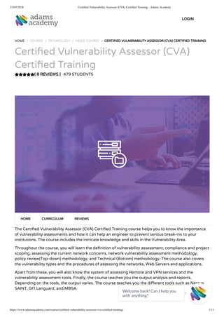 23/05/2018 Certiﬁed Vulnerability Assessor (CVA) Certiﬁed Training - Adams Academy
https://www.adamsacademy.com/course/certiﬁed-vulnerability-assessor-cva-certiﬁed-training/ 1/11
( 8 REVIEWS )
HOME / COURSE / TECHNOLOGY / VIDEO COURSE / CERTIFIED VULNERABILITY ASSESSOR (CVA) CERTIFIED TRAINING
Certi ed Vulnerability Assessor (CVA)
Certi ed Training
479 STUDENTS
The Certi ed Vulnerability Assessor (CVA) Certi ed Training course helps you to know the importance
of vulnerability assessments and how it can help an engineer to prevent serious break-ins to your
institutions. The course includes the intricate knowledge and skills in the Vulnerability Area.
Throughout the course, you will learn the de nition of vulnerability assessment, compliance and project
scoping, assessing the current network concerns, network vulnerability assessment methodology,
policy review(Top-down) methodology, and Technical (Bottom) methodology. The course also covers
the vulnerability types and the procedures of assessing the networks, Web Servers and applications.
Apart from these, you will also know the system of assessing Remote and VPN services and the
vulnerability assessment tools. Finally, the course teaches you the output analysis and reports.
Depending on the tools, the output varies. The course teaches you the di erent tools such as Nessus
SAINT, GFI Languard, and MBSA.
HOME CURRICULUM REVIEWS
LOGIN
Welcome back! Can I help you
with anything? 
 