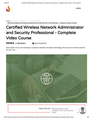 3/8/2019 Certified Wireless Network Administrator and Security Professional - Complete Video Course - John Academy
https://www.johnacademy.co.uk/course/certified-wireless-network-administrator-and-security-professional-complete-video-course/ 1/20
HOME / COURSE / TECHNOLOGY / VIDEO COURSE
/ CERTIFIED WIRELESS NETWORK ADMINISTRATOR AND SECURITY PROFESSIONAL - COMPLETE VIDEO COURSECERTIFIED WIRELESS NETWORK ADMINISTRATOR AND SECURITY PROFESSIONAL - COMPLETE VIDEO COURSE
Certi ed Wireless Network AdministratorCerti ed Wireless Network Administrator
and Security Professional - Completeand Security Professional - Complete
Video CourseVideo Course
( 7 REVIEWS )( 7 REVIEWS )  462 STUDENTS
Description: If you are working in company related to wireless technology, the course is the best solution
for you. The …

TAKE THIS COURSETAKE THIS COURSE
LOGINLOGIN
Welcome back to John
Academy! How may I help you,
today?

 