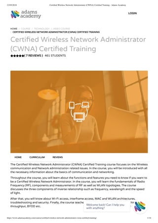 21/05/2018 Certiﬁed Wireless Network Administrator (CWNA) Certiﬁed Training - Adams Academy
https://www.adamsacademy.com/course/certiﬁed-wireless-network-administrator-cwna-certiﬁed-training/ 1/14
( 7 REVIEWS )
HOME / COURSE / TECHNOLOGY / VIDEO COURSE
/ CERTIFIED WIRELESS NETWORK ADMINISTRATOR (CWNA) CERTIFIED TRAINING
Certi ed Wireless Network Administrator
(CWNA) Certi ed Training
461 STUDENTS
The Certi ed Wireless Network Administrator (CWNA) Certi ed Training course focuses on the Wireless
communication and Network administration related issues. In the course, you will be introduced with all
the necessary information about the basics of communication and networking.
Throughout the course, you will learn about the functions and features you need to know if you want to
be a Certi ed Wireless Network Administrator. In the course, you will learn the fundamentals of Radio
Frequency (RF), components and measurements of RF as well as WLAN topologies. The course
discusses the three components of inverse relationship such as frequency, wavelength and the speed
of light.
After that, you will know about Wi-Fi access, interframe access, MAC and WLAN architectures,
troubleshooting and security. Finally, the course teaches how to navigate site survey tools, high
throughput, BYOD etc.
HOME CURRICULUM REVIEWS
LOGIN
Welcome back! Can I help you
with anything? 
 