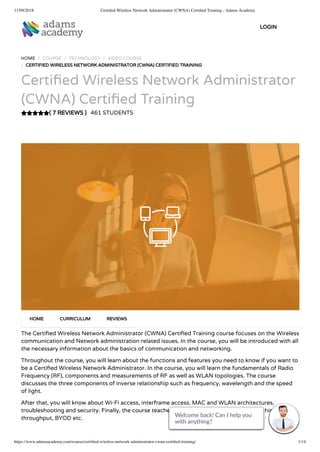 11/09/2018 Certiﬁed Wireless Network Administrator (CWNA) Certiﬁed Training - Adams Academy
https://www.adamsacademy.com/course/certiﬁed-wireless-network-administrator-cwna-certiﬁed-training/ 1/14
( 7 REVIEWS )
HOME / COURSE / TECHNOLOGY / VIDEO COURSE
/ CERTIFIED WIRELESS NETWORK ADMINISTRATOR (CWNA) CERTIFIED TRAINING
Certi ed Wireless Network Administrator
(CWNA) Certi ed Training
461 STUDENTS
The Certi ed Wireless Network Administrator (CWNA) Certi ed Training course focuses on the Wireless
communication and Network administration related issues. In the course, you will be introduced with all
the necessary information about the basics of communication and networking.
Throughout the course, you will learn about the functions and features you need to know if you want to
be a Certi ed Wireless Network Administrator. In the course, you will learn the fundamentals of Radio
Frequency (RF), components and measurements of RF as well as WLAN topologies. The course
discusses the three components of inverse relationship such as frequency, wavelength and the speed
of light.
After that, you will know about Wi-Fi access, interframe access, MAC and WLAN architectures,
troubleshooting and security. Finally, the course teaches how to navigate site survey tools, high
throughput, BYOD etc.
HOME CURRICULUM REVIEWS
LOGIN
Welcome back! Can I help you
with anything? 
Welcome back! Can I help you
with anything? 
Welcome back! Can I help you
with anything? 
Welcome back! Can I help you
with anything? 
Welcome back! Can I help you
with anything? 
Welcome back! Can I help you
with anything? 
Welcome back! Can I help you
with anything? 
Welcome back! Can I help you
with anything? 
Welcome back! Can I help you
with anything? 
Welcome back! Can I help you
with anything? 
Welcome back! Can I help you
with anything? 
Welcome back! Can I help you
with anything? 
Welcome back! Can I help you
with anything? 
Welcome back! Can I help you
with anything? 
 