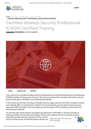 21/05/2018 Certiﬁed Wireless Security Professional (CWSP) Certiﬁed Training - Adams Academy
https://www.adamsacademy.com/course/certiﬁed-wireless-security-professional-cwsp-certiﬁed-training/ 1/14
( 9 REVIEWS )
HOME / COURSE / TECHNOLOGY / VIDEO COURSE
/ CERTIFIED WIRELESS SECURITY PROFESSIONAL (CWSP) CERTIFIED TRAINING
Certi ed Wireless Security Professional
(CWSP) Certi ed Training
417 STUDENTS
If you want to be a Certi ed Wireless Security Professional, the Certi ed Wireless Security Professional
(CWSP) Certi ed Training course is for you. The course includes all the necessary information that you
need to know about a Wireless Local Area Network (WLAN).
In the course, you will learn the basics of WLAN security, Legacy security and VPNs, encryption ciphers
and methods, 802.11 authentication methods. The course teaches you the system of securing your
data where WEP was weak. The course helps you to know about VPN and help you know about the
remote access solutions.
You will also learn about dynamic encryption key generation, SOHO 802.11 security, fast secure
roaming, wireless security risks, and wireless LAN security auditing. The course teaches y how to
implement wireless security monitoring, VPNs, remote access and guest access services, the WLAN
security infrastructure, and WLAN security infrastructure.
HOME CURRICULUM REVIEWS
LOGIN
Welcome back! Can I help you
with anything? 
 
