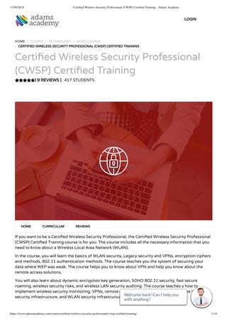 11/09/2018 Certiﬁed Wireless Security Professional (CWSP) Certiﬁed Training - Adams Academy
https://www.adamsacademy.com/course/certiﬁed-wireless-security-professional-cwsp-certiﬁed-training/ 1/14
( 9 REVIEWS )
HOME / COURSE / TECHNOLOGY / VIDEO COURSE
/ CERTIFIED WIRELESS SECURITY PROFESSIONAL (CWSP) CERTIFIED TRAINING
Certi ed Wireless Security Professional
(CWSP) Certi ed Training
417 STUDENTS
If you want to be a Certi ed Wireless Security Professional, the Certi ed Wireless Security Professional
(CWSP) Certi ed Training course is for you. The course includes all the necessary information that you
need to know about a Wireless Local Area Network (WLAN).
In the course, you will learn the basics of WLAN security, Legacy security and VPNs, encryption ciphers
and methods, 802.11 authentication methods. The course teaches you the system of securing your
data where WEP was weak. The course helps you to know about VPN and help you know about the
remote access solutions.
You will also learn about dynamic encryption key generation, SOHO 802.11 security, fast secure
roaming, wireless security risks, and wireless LAN security auditing. The course teaches y how to
implement wireless security monitoring, VPNs, remote access and guest access services, the WLAN
security infrastructure, and WLAN security infrastructure.
HOME CURRICULUM REVIEWS
LOGIN
Welcome back! Can I help you
with anything? 
Welcome back! Can I help you
with anything? 
Welcome back! Can I help you
with anything? 
Welcome back! Can I help you
with anything? 
Welcome back! Can I help you
with anything? 
Welcome back! Can I help you
with anything? 
Welcome back! Can I help you
with anything? 
Welcome back! Can I help you
with anything? 
Welcome back! Can I help you
with anything? 
Welcome back! Can I help you
with anything? 
Welcome back! Can I help you
with anything? 
Welcome back! Can I help you
with anything? 
Welcome back! Can I help you
with anything? 
Welcome back! Can I help you
with anything? 
 