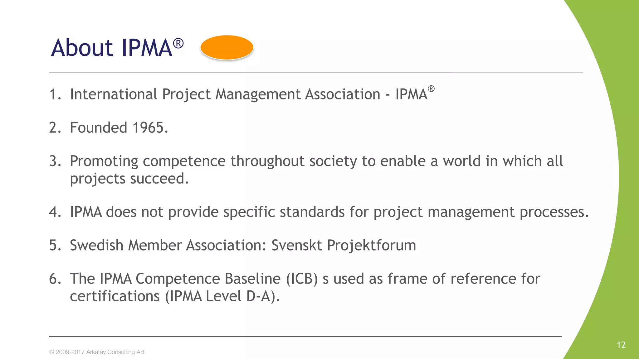 © 2009-2017 Arkatay Consulting AB.
About IPMA®
1. International Project Management Association - IPMA®
2. Founded 1965.
3. Promoting competence throughout society to enable a world in which all
projects succeed.
4. IPMA does not provide specific standards for project management processes.
5. Swedish Member Association: Svenskt Projektforum
6. The IPMA Competence Baseline (ICB) s used as frame of reference for
certifications (IPMA Level D-A).
12
 