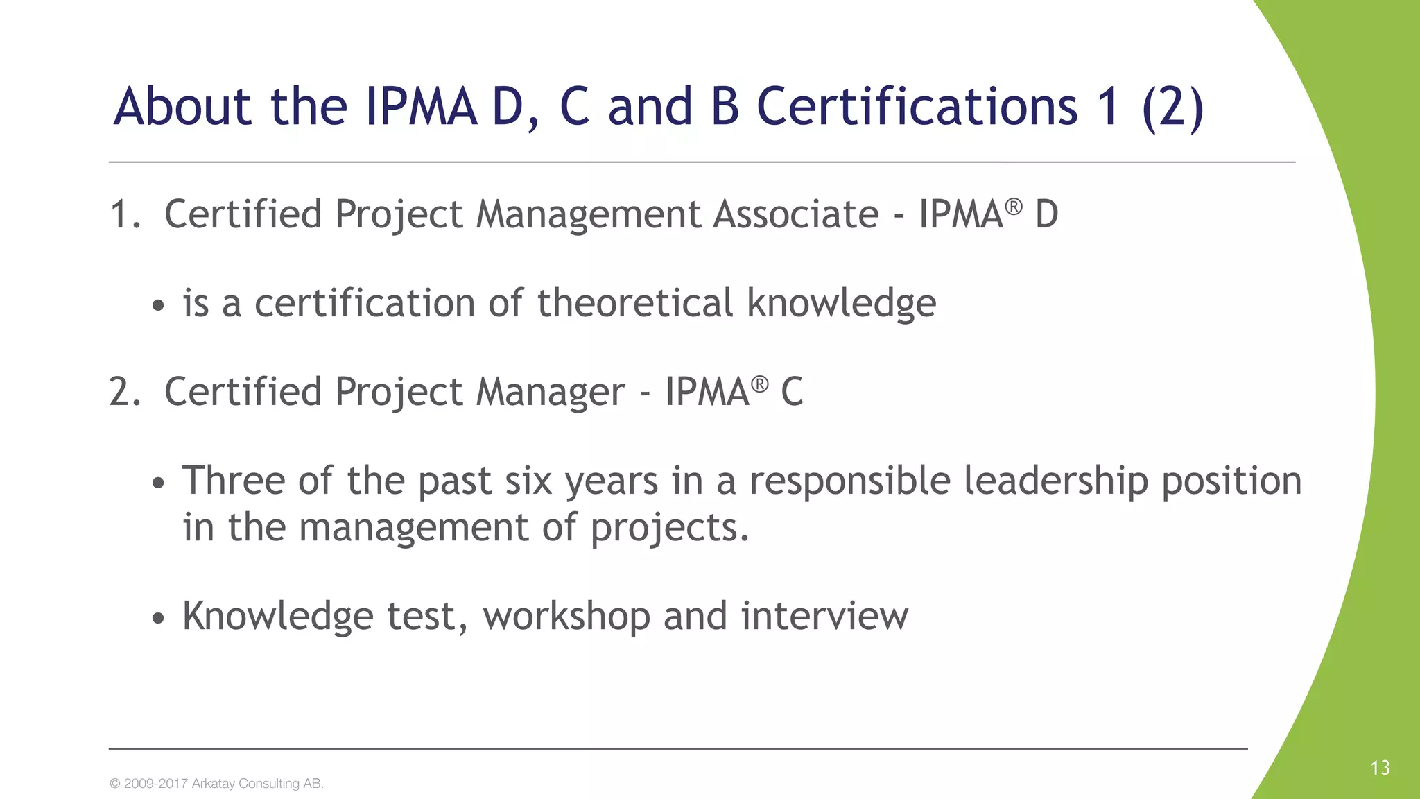 © 2009-2017 Arkatay Consulting AB.
About the IPMA D, C and B Certifications 1 (2)
1. Certified Project Management Associate - IPMA® D
• is a certification of theoretical knowledge
2. Certified Project Manager - IPMA® C
• Three of the past six years in a responsible leadership position
in the management of projects.
• Knowledge test, workshop and interview
13
 