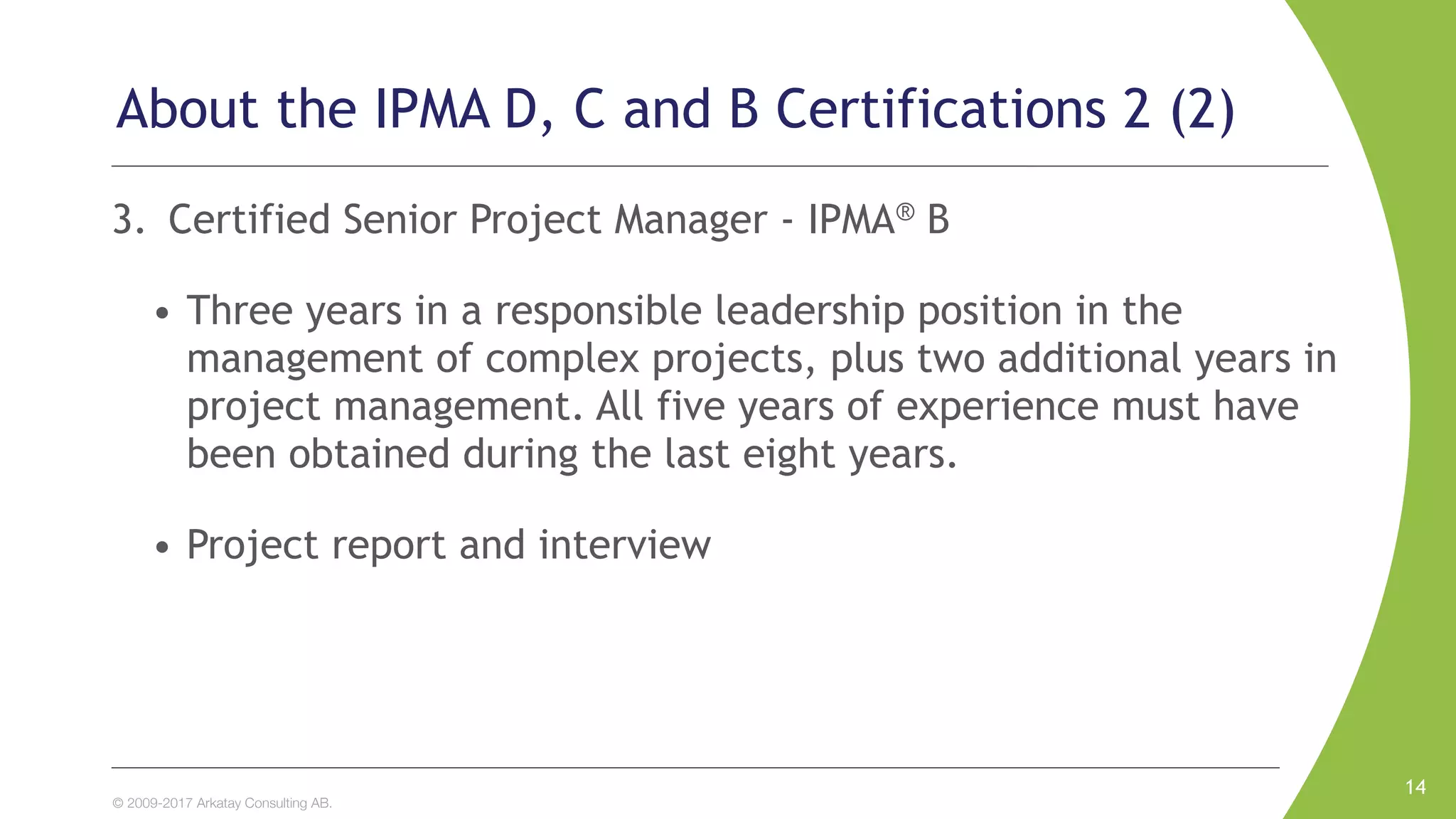 © 2009-2017 Arkatay Consulting AB.
About the IPMA D, C and B Certifications 2 (2)
3. Certified Senior Project Manager - IPMA® B
• Three years in a responsible leadership position in the
management of complex projects, plus two additional years in
project management. All five years of experience must have
been obtained during the last eight years.
• Project report and interview
14
 